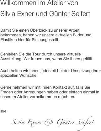 Willkommen im Atelier von 
Silvia Exner und Günter Seifert

Damit Sie einen Überblick zu unserer Arbeit bekommen, haben wir unsere aktuellen Bilder und Plastiken hier für Sie ausgestellt.

Genießen Sie die Tour durch unsere virtuelle Ausstellung. Wir freuen uns, wenn Sie Ihnen gefällt. 
Auch helfen wir Ihnen jederzeit bei der Umsetzung Ihrer speziellen Wünsche. 
Gerne nehmen wir mit Ihnen Kontakt auf, falls Sie Fragen oder Anregungen haben oder einfach einmal in unserem Atelier vorbeikommen möchten.

Ihre 
     Sivia Exner & Günter Seifert