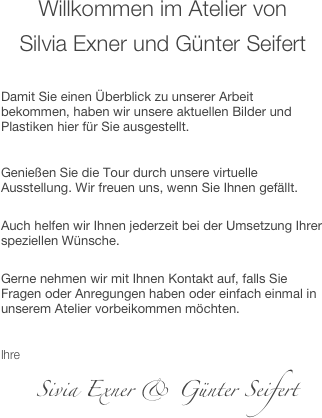 Willkommen im Atelier von 
Silvia Exner und Günter Seifert

Damit Sie einen Überblick zu unserer Arbeit bekommen, haben wir unsere aktuellen Bilder und Plastiken hier für Sie ausgestellt.

Genießen Sie die Tour durch unsere virtuelle Ausstellung. Wir freuen uns, wenn Sie Ihnen gefällt. 
Auch helfen wir Ihnen jederzeit bei der Umsetzung Ihrer speziellen Wünsche. 
Gerne nehmen wir mit Ihnen Kontakt auf, falls Sie Fragen oder Anregungen haben oder einfach einmal in unserem Atelier vorbeikommen möchten.


     Silvia Exner & Günter Seifert